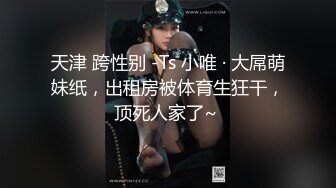 天津 跨性别 -Ts 小唯 · 大屌萌妹纸，出租房被体育生狂干，顶死人家了~ 