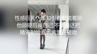 性感巨乳伪娘勾引直男跪着给他舔硬后操自己,不过瘾还把精液射给直男嘴里在接吻