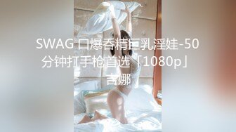 SWAG 口爆呑精巨乳淫娃-50分钟打手枪首选「1080p」吉娜