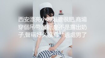 西安漂亮小姐姐膽很肥,商場穿個吊帶逛街,是不是露出奶子,聲稱好久沒有艹過處男了