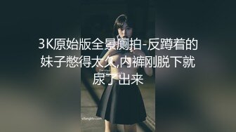 3K原始版全景厕拍-反蹲着的妹子憋得太久,内裤刚脱下就尿了出来