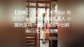 【劲爆二次元】浵卡ToKar 布兰儿Cos三点全露淫息逼人 小嘴吮茎精汁欲动 爆肏中出鲜嫩白虎穴 真美呀