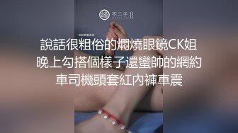 說話很粗俗的燜燒眼鏡CK姐晚上勾搭個樣子還蠻帥的網約車司機頭套紅內褲車震