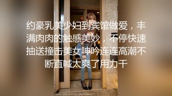 约豪乳美少妇到宾馆做爱，丰满肉肉的触感美妙，不停快速抽送撞击美女呻吟连连高潮不断直喊太爽了用力干