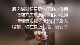 肌肉猛男健身房认识的小母狗，酒店开房玩捆绑偷拍小视频，情趣装短裙，撩起裙子后入猛顶，骑在身上抽插，骚女非常听话