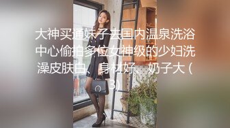 大神买通妹子去国内温泉洗浴中心偷拍多位女神级的少妇洗澡皮肤白、身材好、奶子大 (3)