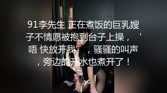 91李先生 正在煮饭的巨乳嫂子不情愿被抱到台子上操，‘唔 快放开我’，骚骚的叫声，旁边的开水也煮开了！