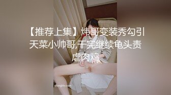 【推荐上集】炜哥变装秀勾引天菜小帅哥,干完继续龟头责虐肉鸡