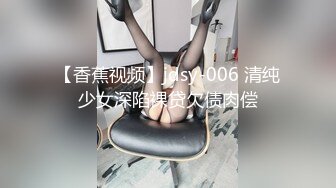 【香蕉视频】jdsy-006 清纯少女深陷裸贷欠债肉偿