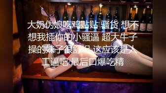 大奶伪娘吃鸡贴贴 骚货 想不想我插你的小骚逼 超大牛子操的妹子很舒坦 这应该是人工逼吧 最后口爆吃精