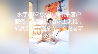 水疗馆62号女技师偷拍客户服务，包臀裙水磨床上乳推，转战到床上舔菊花，全套老哥抬起双腿猛操