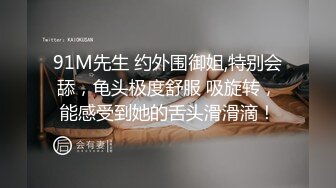 91M先生 约外围御姐,特别会舔，龟头极度舒服 吸旋转，能感受到她的舌头滑滑滴！