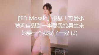 『ED Mosaic』极品！可爱小萝莉自慰到一半要我找男生来她要一个我找了一双 (2)