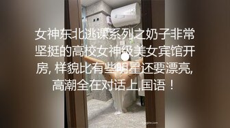 女神东北逃课系列之奶子非常坚挺的高校女神级美女宾馆开房, 样貌比有些明星还要漂亮,高潮全在对话上,国语！