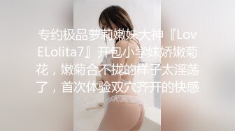 专约极品萝莉嫩妹大神『LovELolita7』开包小学妹娇嫩菊花，嫩菊合不拢的样子太淫荡了，首次体验双穴齐开的快感