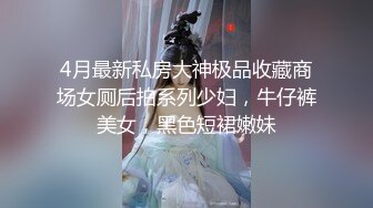 4月最新私房大神极品收藏商场女厕后拍系列少妇，牛仔裤美女，黑色短裙嫩妹