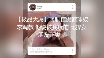 【极品大屌】薄肌直男篮球奴求调教 他说被我玩的 比操女朋友还爽～