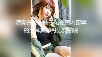 漂亮开放的妹子和在国内留学的土耳其帅哥男友啪啪