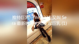 推特巨乳--hhh1231 又叫 Sera 最新啪啪长视频 双巨乳 (1)