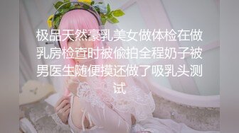 极品天然豪乳美女做体检在做乳房检查时被偸拍全程奶子被男医生随便摸还做了吸乳头测试