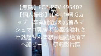 【無碼】FC2-PPV 495402 【個人撮影】JD4☆神乳Gカップ　卒業間近..え乳首＆マシュマロ乳房！白濁液溢れさせ勃起ちんぽ懇願連続絶頂アヘ顔ピース - 伊莉影片區