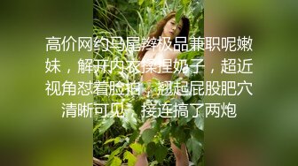 高价网约马尾辫极品兼职呢嫩妹，解开内衣揉捏奶子，超近视角怼着脸拍，翘起屁股肥穴清晰可见，接连搞了两炮