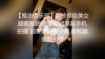 【推油俱乐部】男技师给美女顾客推油时 老板娘拿起手机拍摄 顾客要阴道按摩 老板娘亲自来做