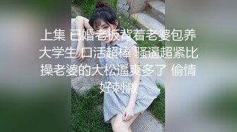 上集 已婚老板背着老婆包养大学生 口活超棒 骚逼超紧比操老婆的大松逼爽多了 偷情好刺激