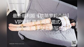 最新福利姬『软萌萝莉小仙』VIP定制 男友视角 跪式小嘴巴吮吸 椅子女上特写交合