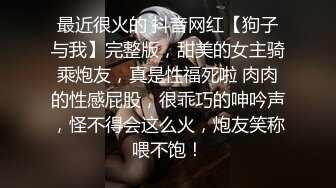 最近很火的 抖音网红【狗子与我】完整版，甜美的女主骑乘炮友，真是性福死啦 肉肉的性感屁股，很乖巧的呻吟声，怪不得会这么火，炮友笑称喂不饱！