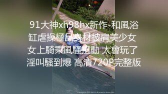 91大神xh98hx新作-和風浴缸虐操極品身材披肩美少女 女上騎乘風騷扭動 太會玩了 淫叫騷到爆 高清720P完整版