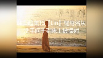 韩国超美TS『Lin』鸳鸯浴从洗手间干到床上被操射