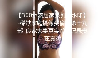 【360水滴居家系列无水印】-稀缺家庭摄像头偷窥第十九部-良家夫妻真实啪啪记录贵在真实