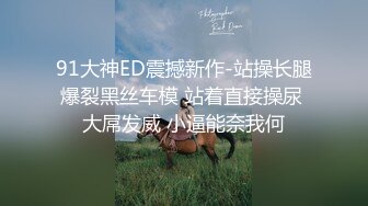 91大神ED震撼新作-站操长腿爆裂黑丝车模 站着直接操尿 大屌发威 小逼能奈我何