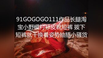 91GOGOGO111作品长腿淘宝小野模衬衫皮靴短裤 拔下短裤就干换着姿势抽插小骚货