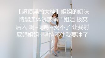 【超顶淫啪大神】姐姐的奶味 情趣连体诱惑爆艹姐姐 极爽后入 啊~嗯嗯~受不了 让我射屁眼姐姐~坚持不住我要冲了！