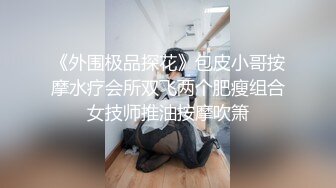 《外围极品探花》包皮小哥按摩水疗会所双飞两个肥瘦组合女技师推油按摩吹箫