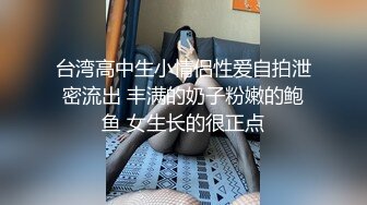 台湾高中生小情侣性爱自拍泄密流出 丰满的奶子粉嫩的鲍鱼 女生长的很正点